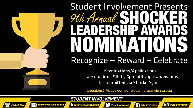 Student Involvement Presents the 9th Annual Shocker Leadership Awards Nominations Recognize- Reward- Celebrate Nominations/Applications are open from March 1st and are due April 9th by 5pm. All applications must be submitted via ShockerSync. Questions? Please contact student.orgs@wichita.edu *It will also need the info strip Student Involvement Presents the 9th Annual Shocker Leadership Awards Nominations Recognize- Reward- Celebrate Nominations/Applications are open from March 1st and are due April 9th by 5pm. All applications must be submitted via ShockerSync. Questions? Please contact student.orgs@wichita.edu *It will also need the info strip