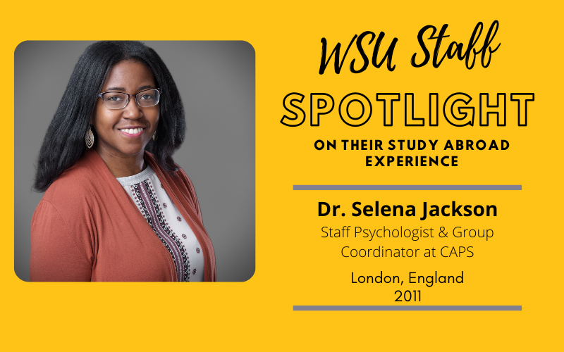 WSU Faculty Spotlight on their study abroad experience Dr. Selena Jackson, Staff Psychologist & Group Coordinator at CAPS, London England, 2011 WSU Faculty Spotlight on their study abroad experience Dr. Selena Jackson, Staff Psychologist & Group Coordinator at CAPS, London England, 2011