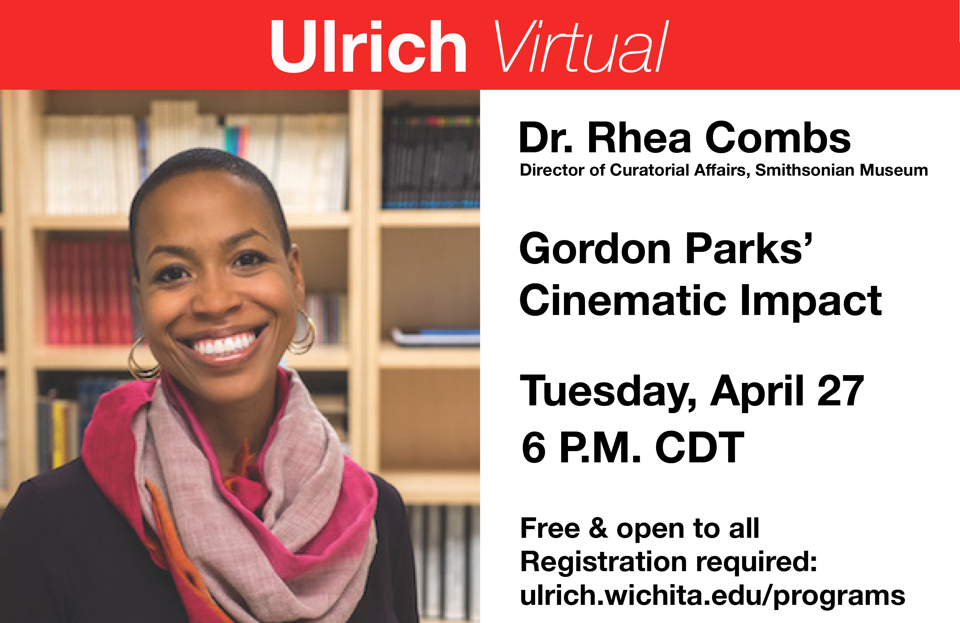Ulrich Virtual. Dr. Rhea Combs, Director of Curatorial Affairs, Smithsonian Museum. Gordon Parks' cinematic impact. Tuesday, April 27, 6 P.M. CDT. Free and open to all. Registration required: ulrich.wichita.edu/programs Ulrich Virtual. Dr. Rhea Combs, Director of Curatorial Affairs, Smithsonian Museum. Gordon Parks' cinematic impact. Tuesday, April 27, 6 P.M. CDT. Free and open to all. Registration required: ulrich.wichita.edu/programs