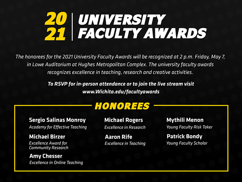 he honorees for the 2021 University Faculty Awards will be recognized at 2 p.m. Friday, May 7, 2021, in Lowe Auditorium at Hughes Metropolitan Complex. The university faculty awards recognizes excellence in teaching, research and creative activities. To RSVP for in-person attendance or view the livestream visit Wichita.edu/facultyawards 2021 University Faculty Award honorees: Academy for Effective Teaching: Sergio Salinas Excellence Award for Community Research: Michael Birzer Excellence in Online Teaching: Amy Chesser Excellence in Research: Michael Rogers Excellence in Teaching: Aaron Rife Young Faculty Risk Taker: Mythili Menon Young Faculty Scholar: Patrick Bondy The Leadership in the Advancement of Teaching, Excellence in Accessibility Award, Excellence in Creative Activity Award and the Faculty Risk Taker awards were not awarded for 2021. he honorees for the 2021 University Faculty Awards will be recognized at 2 p.m. Friday, May 7, 2021, in Lowe Auditorium at Hughes Metropolitan Complex. The university faculty awards recognizes excellence in teaching, research and creative activities. To RSVP for in-person attendance or view the livestream visit Wichita.edu/facultyawards 2021 University Faculty Award honorees: Academy for Effective Teaching: Sergio Salinas Excellence Award for Community Research: Michael Birzer Excellence in Online Teaching: Amy Chesser Excellence in Research: Michael Rogers Excellence in Teaching: Aaron Rife Young Faculty Risk Taker: Mythili Menon Young Faculty Scholar: Patrick Bondy The Leadership in the Advancement of Teaching, Excellence in Accessibility Award, Excellence in Creative Activity Award and the Faculty Risk Taker awards were not awarded for 2021.